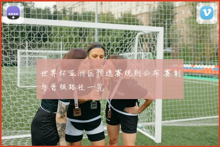 世界杯亚洲区预选赛规则公布 赛制与晋级路径一览