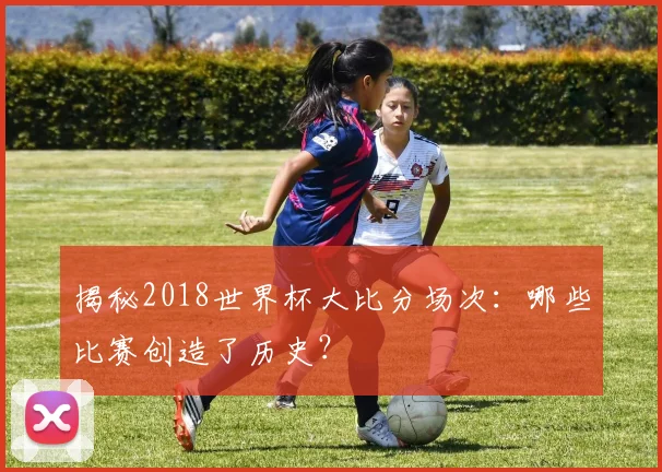 揭秘2018世界杯大比分场次：哪些比赛创造了历史？