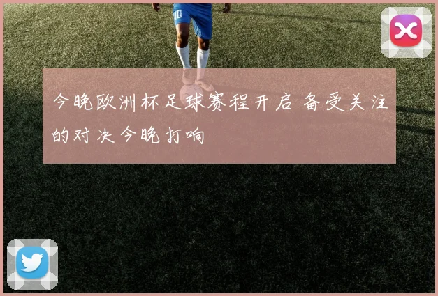 今晚欧洲杯足球赛程开启 备受关注的对决今晚打响