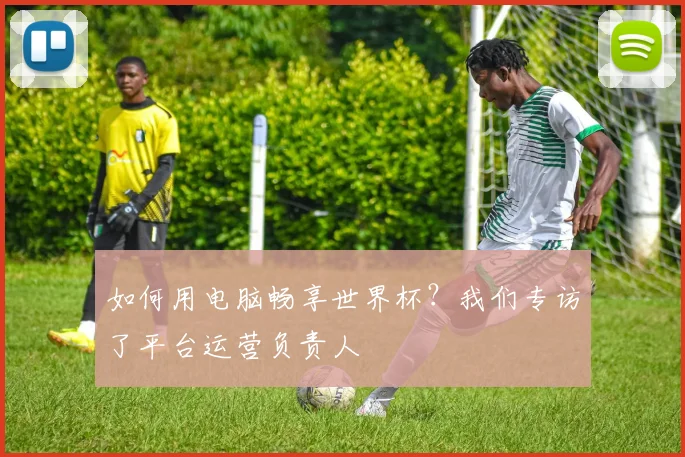 如何用电脑畅享世界杯？我们专访了平台运营负责人