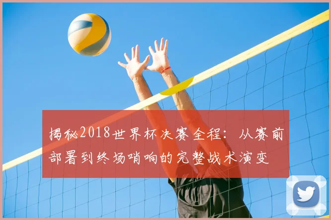 揭秘2018世界杯决赛全程:从赛前部署到终场哨响的完整战术演变