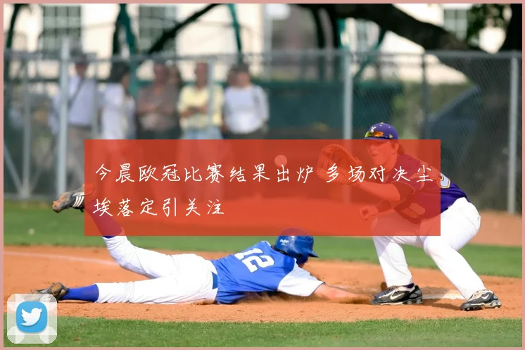 今晨欧冠比赛结果出炉 多场对决尘埃落定引关注