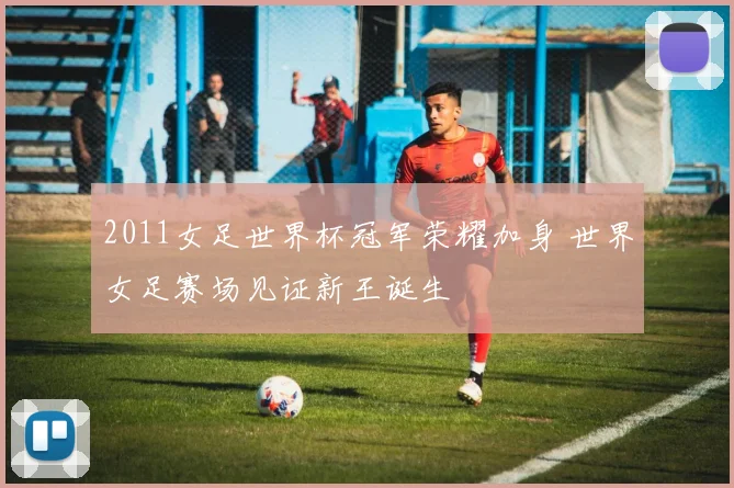 2011女足世界杯冠军荣耀加身 世界女足赛场见证新王诞生