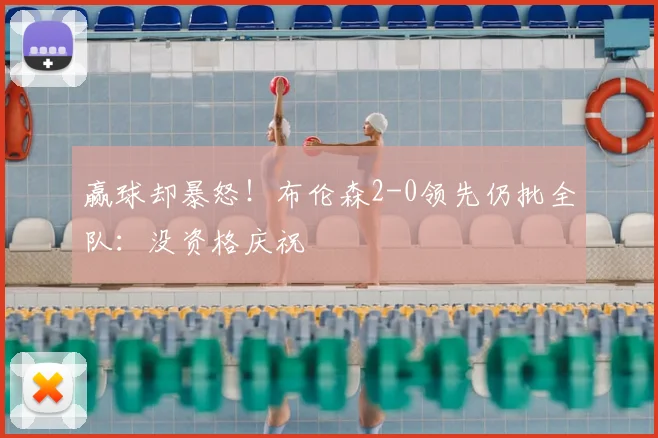 赢球却暴怒!布伦森2-0领先仍批全队:没资格庆祝
