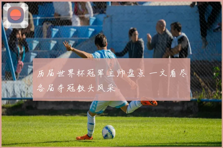 历届世界杯冠军主帅盘点 一文看尽各届夺冠教头风采
