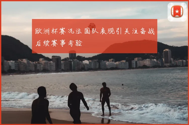 欧洲杯赛况法国队表现引关注备战后续赛事考验