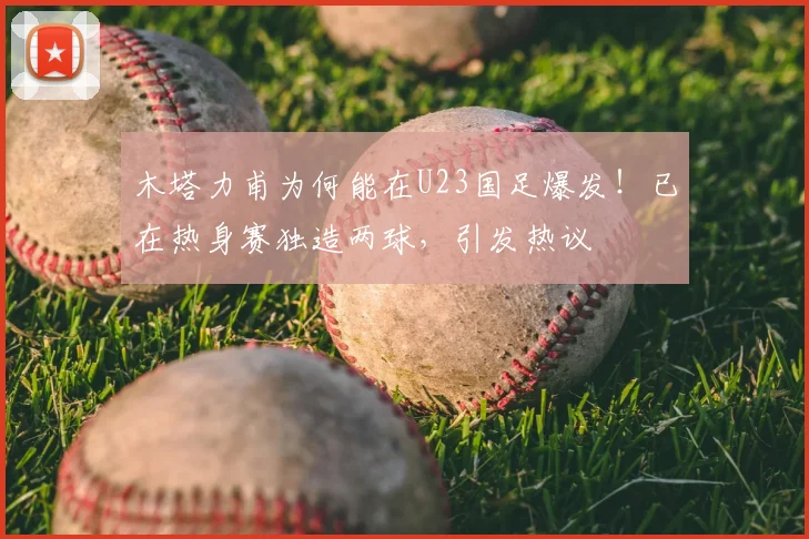 木塔力甫为何能在U23国足爆发！已在热身赛独造两球，引发热议