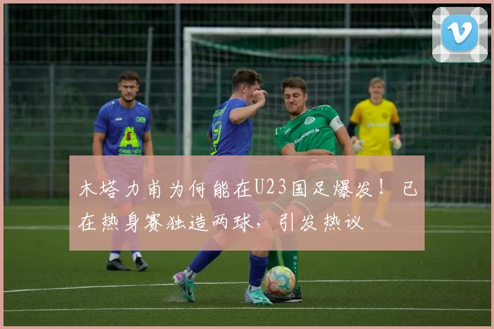 木塔力甫为何能在U23国足爆发！已在热身赛独造两球，引发热议