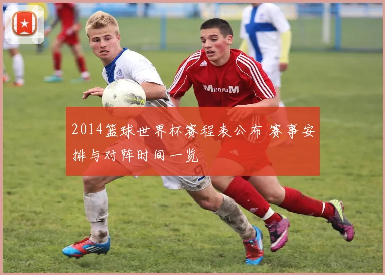 2014篮球世界杯赛程表公布 赛事安排与对阵时间一览