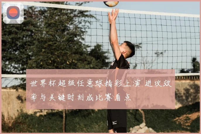 世界杯超级任意球精彩上演 进攻效率与关键时刻成比赛看点